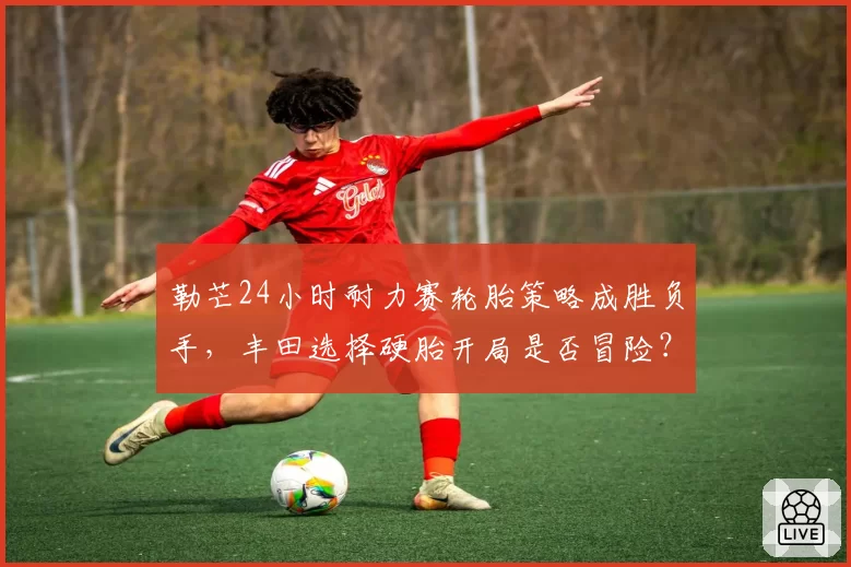 勒芒24小时耐力赛轮胎策略成胜负手，丰田选择硬胎开局是否冒险？
