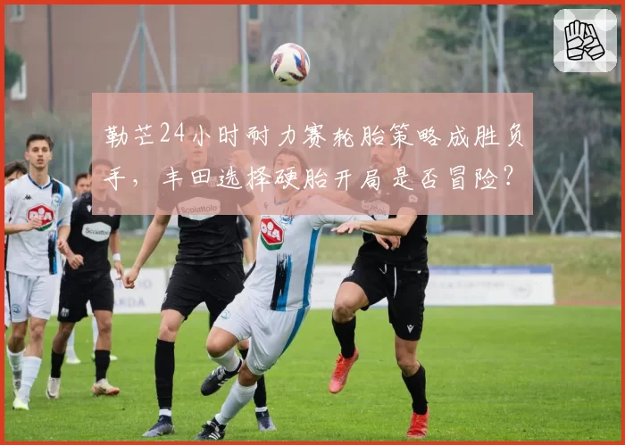 勒芒24小时耐力赛轮胎策略成胜负手，丰田选择硬胎开局是否冒险？