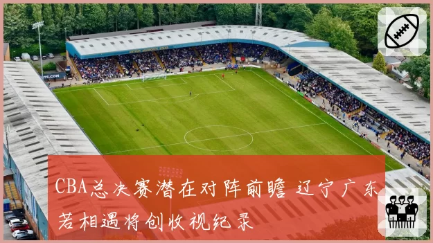 CBA总决赛潜在对阵前瞻 辽宁广东若相遇将创收视纪录