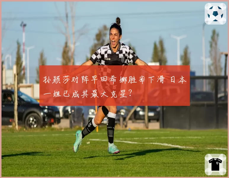 孙颖莎对阵早田希娜胜率下滑 日本一姐已成其最大克星?