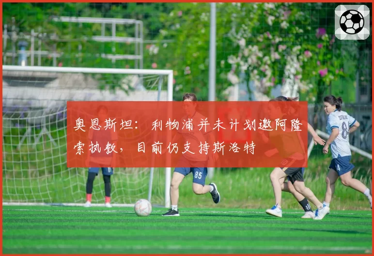 奥恩斯坦：利物浦并未计划邀阿隆索执教，目前仍支持斯洛特