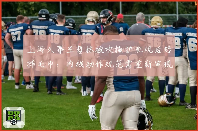上海久事王哲林被吹掩护犯规后怒摔毛巾，内线动作规范需重新审视？