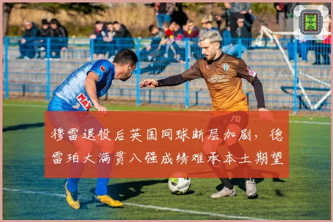 穆雷退役后英国网球断层加剧,德雷珀大满贯八强成绩难承本土期望