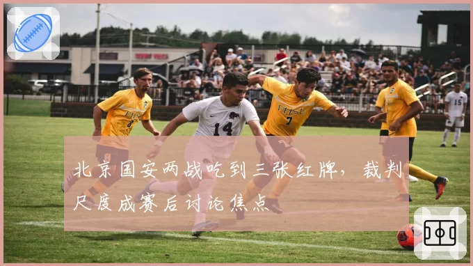 北京国安两战吃到三张红牌，裁判尺度成赛后讨论焦点