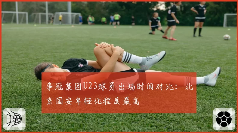 争冠集团U23球员出场时间对比：北京国安年轻化程度最高