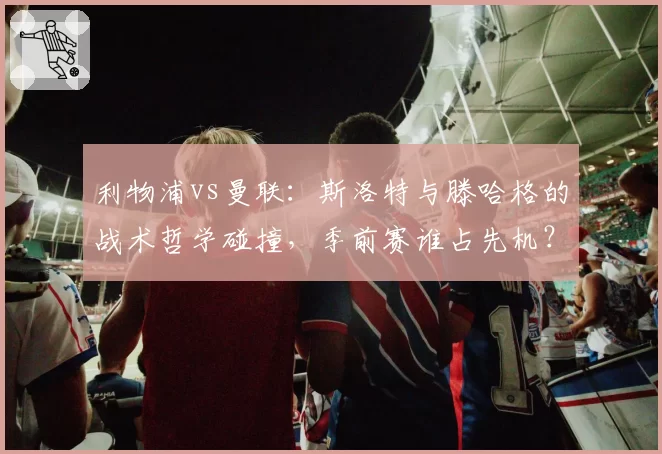 利物浦vs曼联：斯洛特与滕哈格的战术哲学碰撞，季前赛谁占先机？