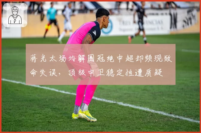 蒋光太场均解围冠绝中超却频现致命失误,顶级中卫稳定性遭质疑