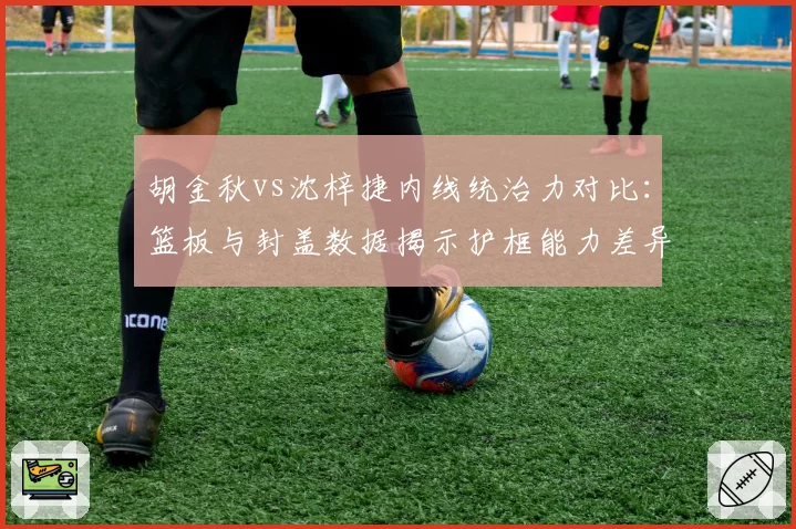 胡金秋vs沈梓捷内线统治力对比：篮板与封盖数据揭示护框能力差异