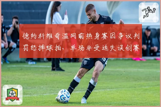 德约科维奇温网前热身赛因争议判罚怒摔球拍,单场非受迫失误创赛季新高