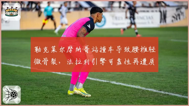 勒克莱尔摩纳哥站撞车导致腰椎轻微骨裂，法拉利引擎可靠性再遭质疑？