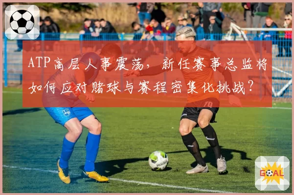 ATP高层人事震荡，新任赛事总监将如何应对赌球与赛程密集化挑战？