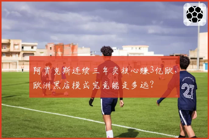阿贾克斯连续三年卖核心赚3亿欧，欧洲黑店模式究竟能走多远？