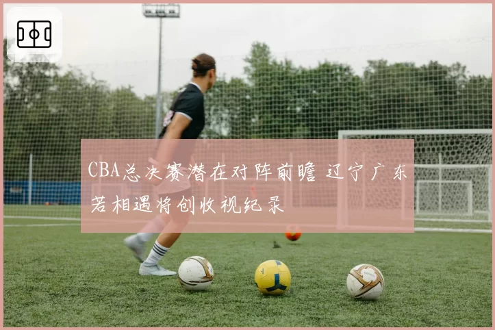 CBA总决赛潜在对阵前瞻 辽宁广东若相遇将创收视纪录