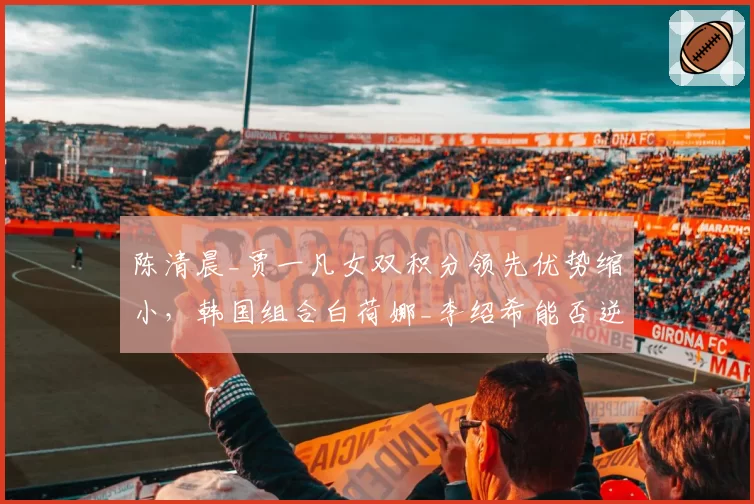 陈清晨_贾一凡女双积分领先优势缩小，韩国组合白荷娜_李绍希能否逆袭？