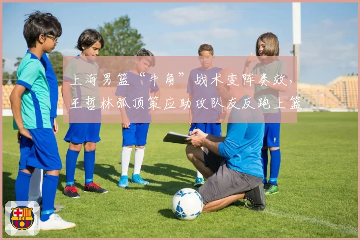 上海男篮“牛角”战术变阵奏效,王哲林弧顶策应助攻队友反跑上篮