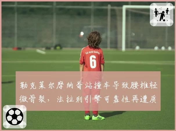 勒克莱尔摩纳哥站撞车导致腰椎轻微骨裂，法拉利引擎可靠性再遭质疑？