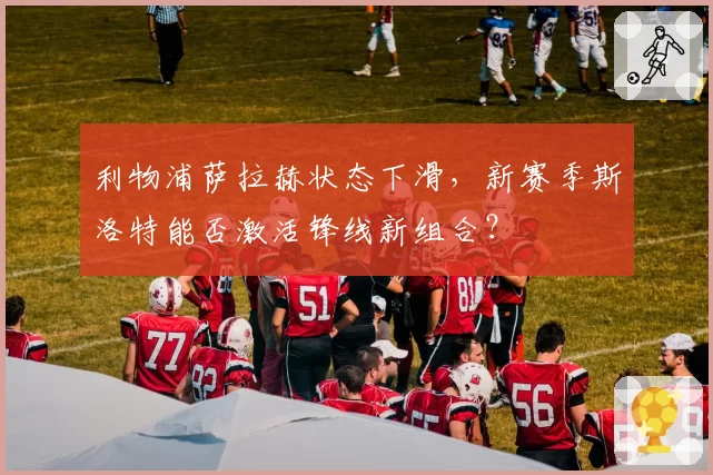 利物浦萨拉赫状态下滑,新赛季斯洛特能否激活锋线新组合?