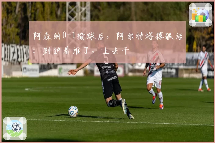 阿森纳0-1输球后,阿尔特塔撂狠话:别护着谁了,上去干