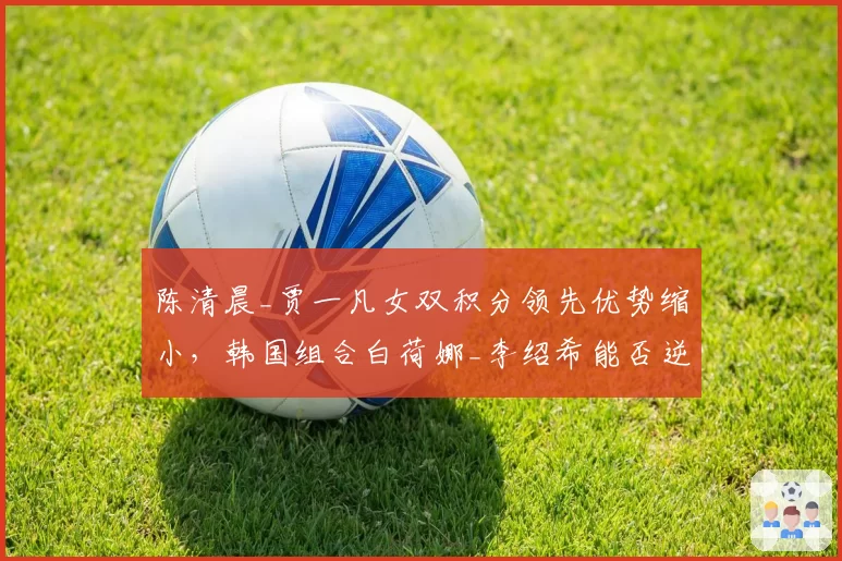 陈清晨_贾一凡女双积分领先优势缩小，韩国组合白荷娜_李绍希能否逆袭？
