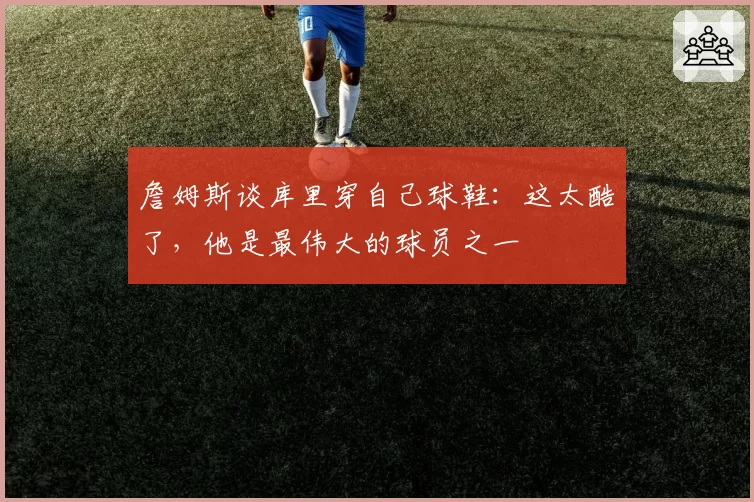 詹姆斯谈库里穿自己球鞋：这太酷了，他是最伟大的球员之一