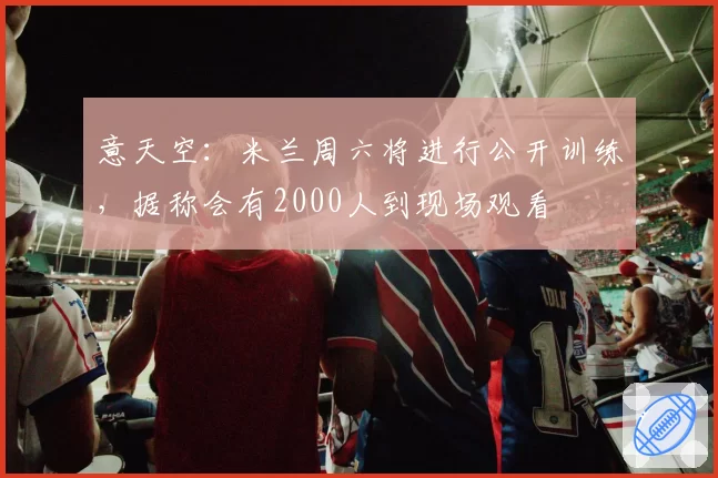 意天空:米兰周六将进行公开训练,据称会有2000人到现场观看