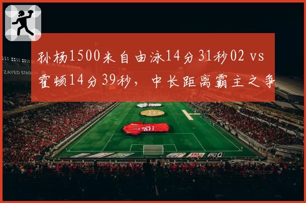 孙杨1500米自由泳14分31秒02 vs 霍顿14分39秒，中长距离霸主之争
