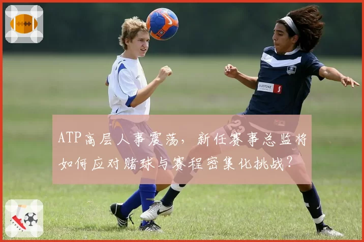 ATP高层人事震荡，新任赛事总监将如何应对赌球与赛程密集化挑战？