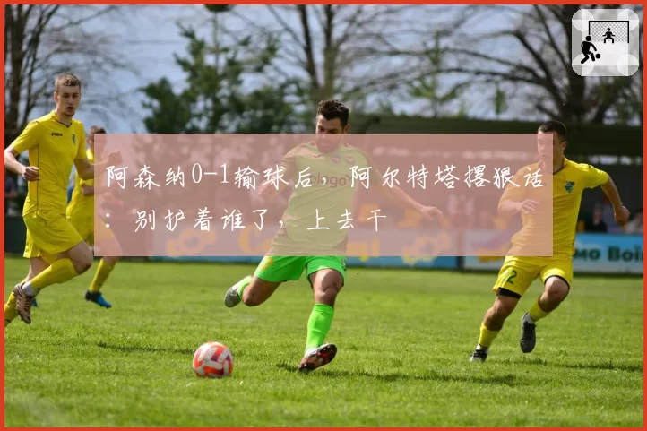 阿森纳0-1输球后,阿尔特塔撂狠话:别护着谁了,上去干