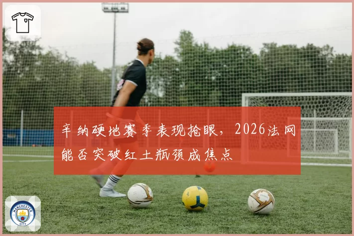 辛纳硬地赛季表现抢眼，2026法网能否突破红土瓶颈成焦点