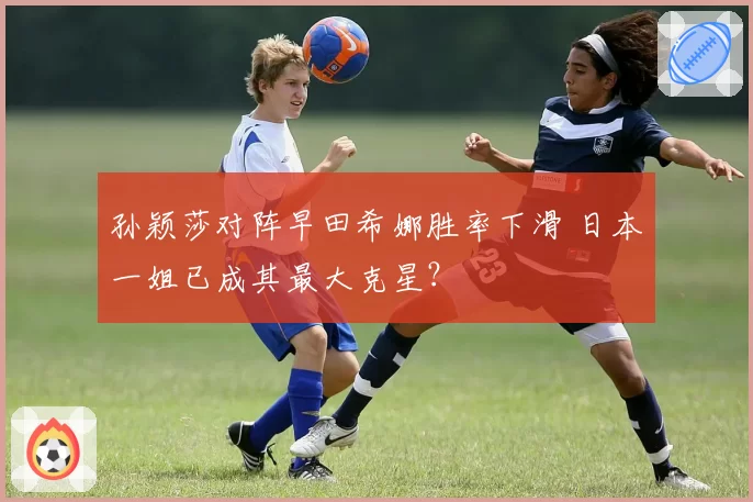 孙颖莎对阵早田希娜胜率下滑 日本一姐已成其最大克星?