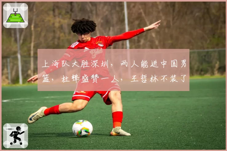 上海队大胜深圳，两人能进中国男篮，杜锋盛赞一人，王哲林不装了
