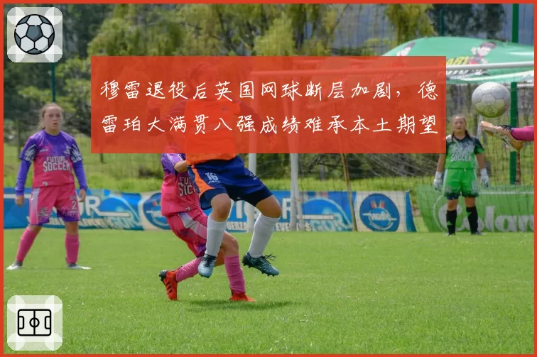 穆雷退役后英国网球断层加剧,德雷珀大满贯八强成绩难承本土期望