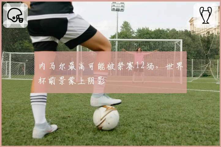 内马尔最高可能被禁赛12场,世界杯前景蒙上阴影