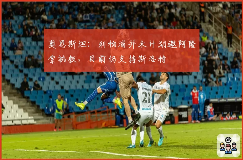 奥恩斯坦:利物浦并未计划邀阿隆索执教,目前仍支持斯洛特