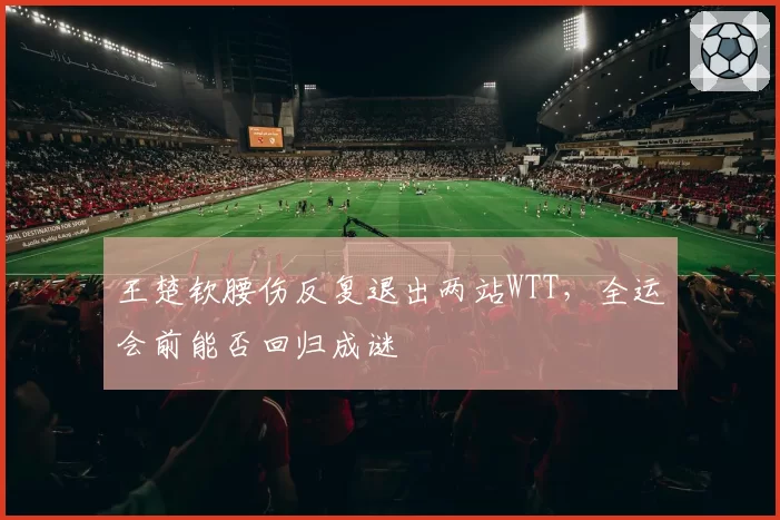 王楚钦腰伤反复退出两站WTT，全运会前能否回归成谜