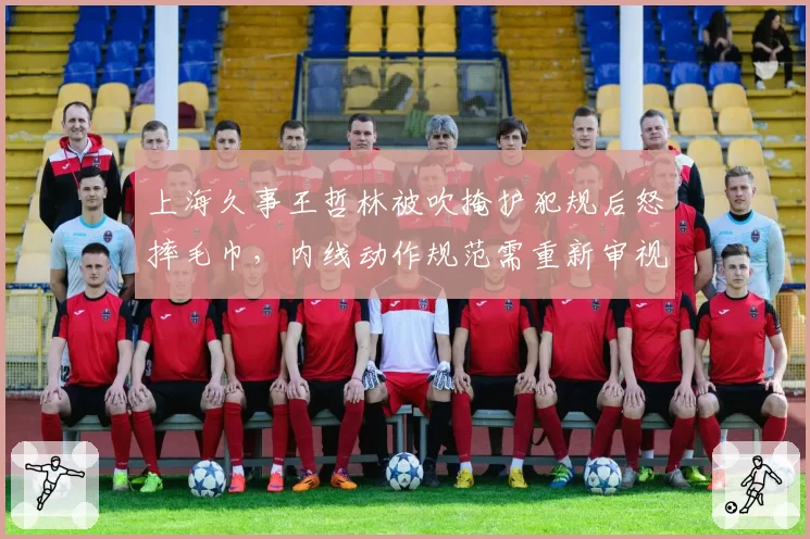 上海久事王哲林被吹掩护犯规后怒摔毛巾,内线动作规范需重新审视?