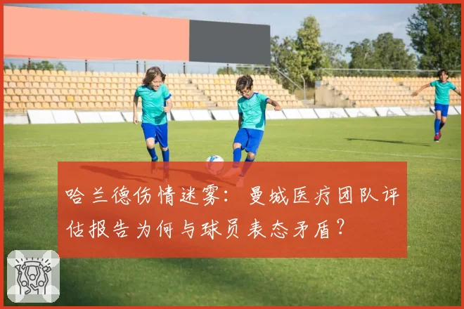 哈兰德伤情迷雾:曼城医疗团队评估报告为何与球员表态矛盾?