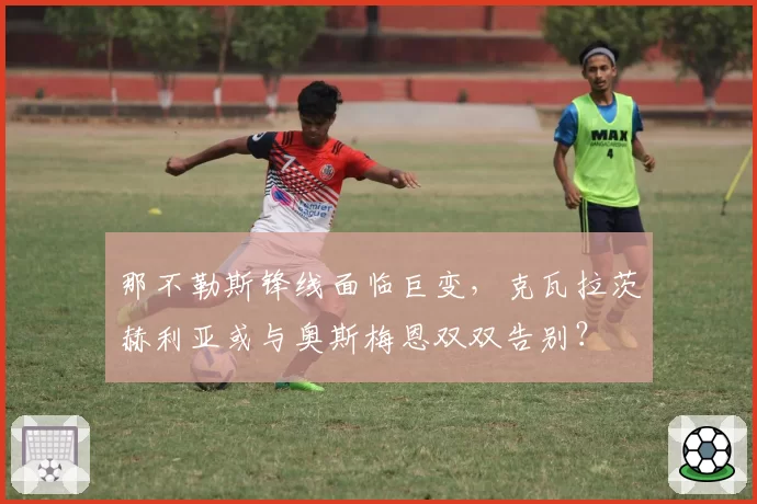 那不勒斯锋线面临巨变，克瓦拉茨赫利亚或与奥斯梅恩双双告别？