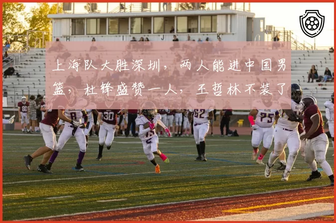 上海队大胜深圳，两人能进中国男篮，杜锋盛赞一人，王哲林不装了