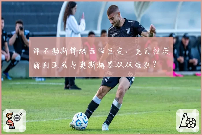 那不勒斯锋线面临巨变，克瓦拉茨赫利亚或与奥斯梅恩双双告别？