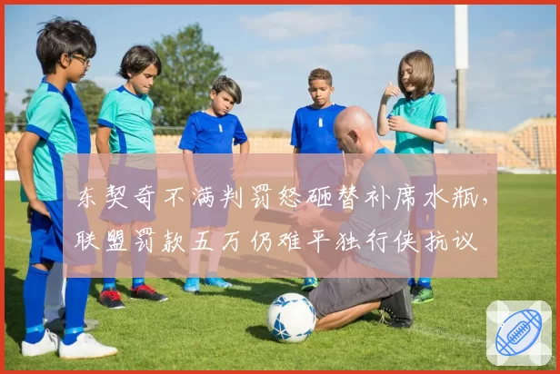 东契奇不满判罚怒砸替补席水瓶,联盟罚款五万仍难平独行侠抗议