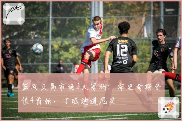 篮网交易市场3大筹码:布里奇斯价值4首轮,丁威迪遭甩卖