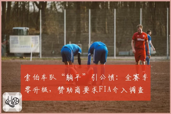 索伯车队“躺平”引公愤：全赛季零升级，赞助商要求FIA介入调查