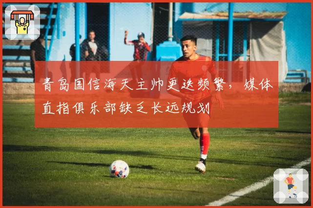 青岛国信海天主帅更迭频繁，媒体直指俱乐部缺乏长远规划