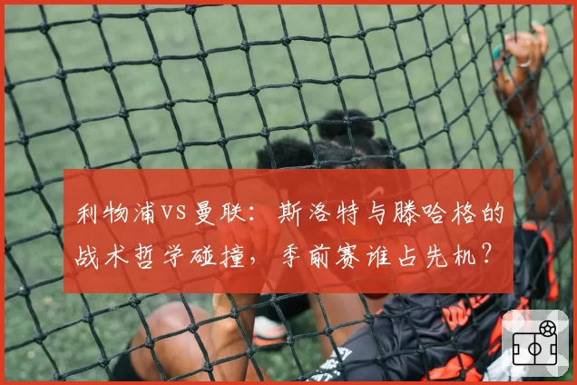 利物浦vs曼联：斯洛特与滕哈格的战术哲学碰撞，季前赛谁占先机？